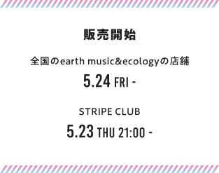 販売開始 全国のearth music&ecologyの店舗 5.24 FRI - STRIPE CLUB 5.23 THU 21:00 -