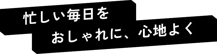 忙しい毎日をおしゃれに、心地よく