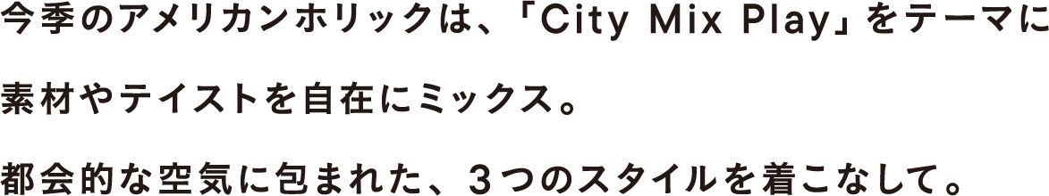今季のアメリカンホリックは、「City Mix Play」をテーマに素材やテイストを自在にミックス。都会的な空気に包まれた、3つのスタイルを着こなして。
