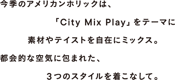 今季のアメリカンホリックは、「City Mix Play」をテーマに素材やテイストを自在にミックス。都会的な空気に包まれた、3つのスタイルを着こなして。
