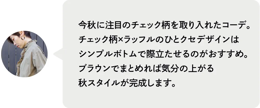 今秋に注目のチェック柄を取り入れたコーデ。チェック柄×ラッフルのひとクセデザインはシンプルボトムで際立たせるのがおすすめ。ブラウンでまとめれば気分の上がる秋スタイルが完成します。|私が推す!大優勝セットはコレ! Staff Set 10%Off Campaign|ストライプクラブ