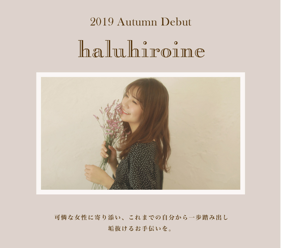 2019 Autumn Debut haluhiroine 可憐な女性に寄り添い、これまでの自分から一歩踏み出し垢抜けるお手伝いを。